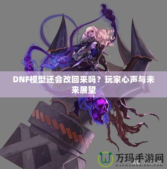 DNF模型還會改回來嗎？玩家心聲與未來展望