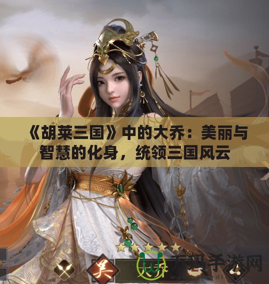 《胡萊三國》中的大喬：美麗與智慧的化身，統領三國風云