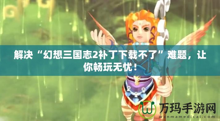 解決“幻想三國志2補丁下載不了”難題，讓你暢玩無憂！