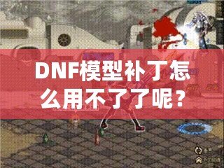 DNF模型補丁怎么用不了了呢？這些原因你必須知道！