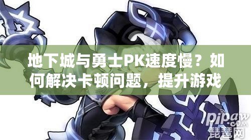 地下城與勇士PK速度慢？如何解決卡頓問題，提升游戲體驗！