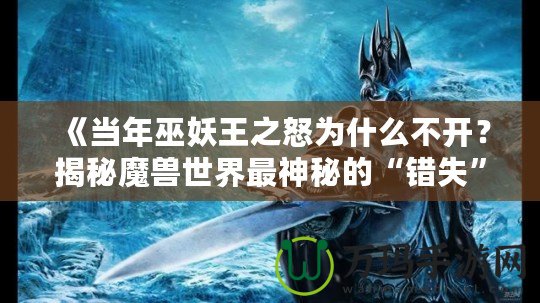 《當年巫妖王之怒為什么不開？揭秘魔獸世界最神秘的“錯失”時刻》