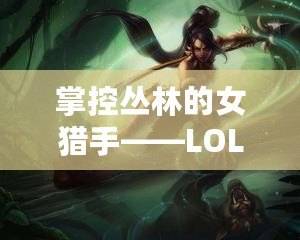 掌控叢林的女獵手——LOL奈德麗技能解析與玩法技巧