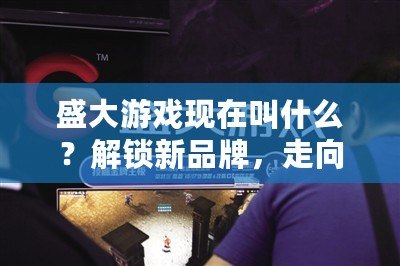 盛大游戲現在叫什么？解鎖新品牌，走向未來的游戲帝國