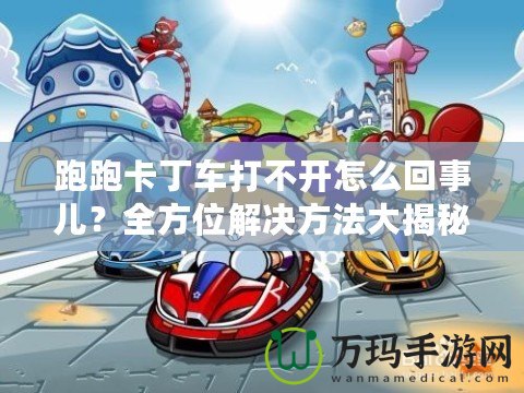 跑跑卡丁車打不開怎么回事兒？全方位解決方法大揭秘！