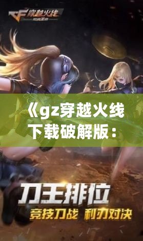 《gz穿越火線下載破解版：暢享全新槍戰(zhàn)體驗(yàn)，突破游戲極限》