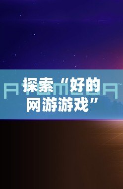 探索“好的網游游戲”——讓你沉浸其中的虛擬世界