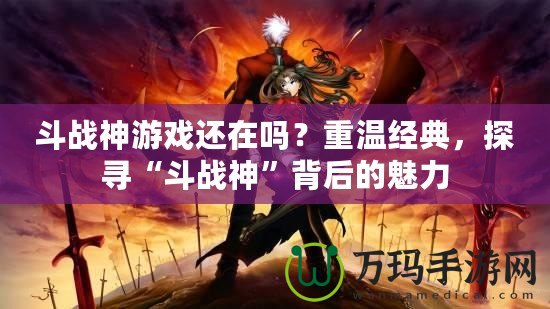 斗戰神游戲還在嗎？重溫經典，探尋“斗戰神”背后的魅力