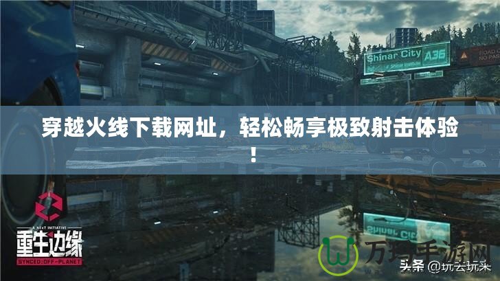 穿越火線下載網(wǎng)址，輕松暢享極致射擊體驗！