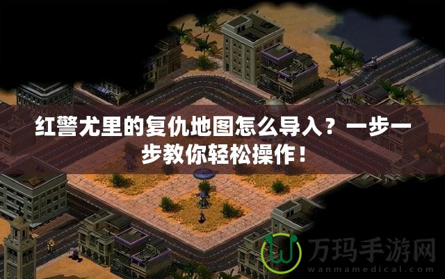 紅警尤里的復仇地圖怎么導入？一步一步教你輕松操作！