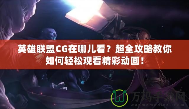 英雄聯盟CG在哪兒看？超全攻略教你如何輕松觀看精彩動畫！