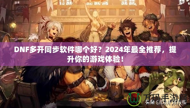 DNF多開同步軟件哪個好？2024年最全推薦，提升你的游戲體驗！