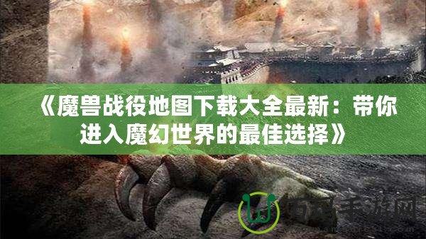 《魔獸戰役地圖下載大全最新：帶你進入魔幻世界的最佳選擇》