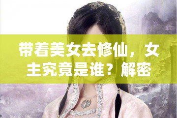 帶著美女去修仙，女主究竟是誰？解密那些藏在修仙世界中的絕美傳奇！