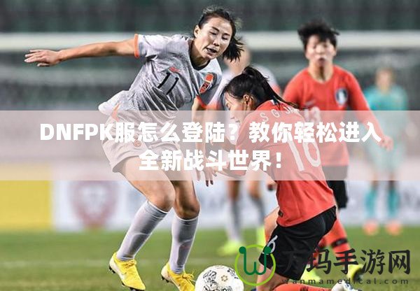 DNFPK服怎么登陸？教你輕松進入全新戰(zhàn)斗世界！