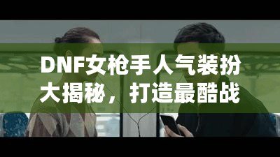 DNF女槍手人氣裝扮大揭秘，打造最酷戰斗女神！