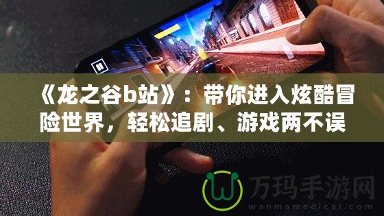 《龍之谷b站》：帶你進入炫酷冒險世界，輕松追劇、游戲兩不誤！