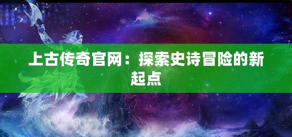 上古傳奇官網：探索史詩冒險的新起點