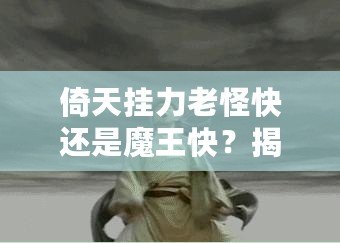 倚天掛力老怪快還是魔王快？揭秘最強角色的速度之謎