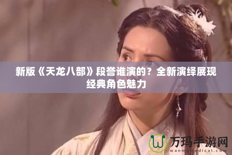 新版《天龍八部》段譽(yù)誰演的？全新演繹展現(xiàn)經(jīng)典角色魅力