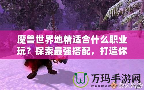 魔獸世界地精適合什么職業(yè)玩？探索最強(qiáng)搭配，打造你的完美角色