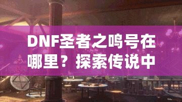 DNF圣者之鳴號在哪里？探索傳說中的圣者之鳴號及其獲取方式