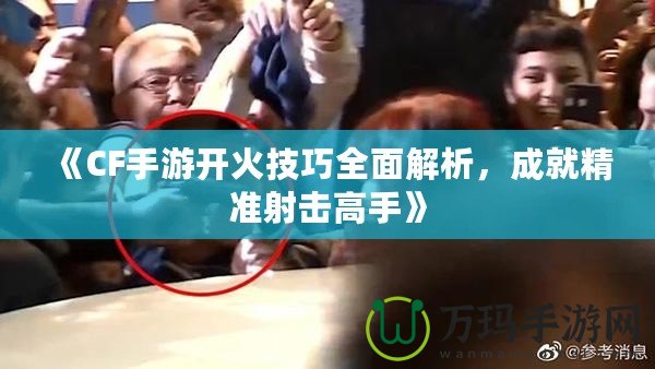 《CF手游開火技巧全面解析，成就精準射擊高手》