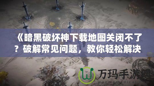 《暗黑破壞神下載地圖關閉不了？破解常見問題，教你輕松解決！》