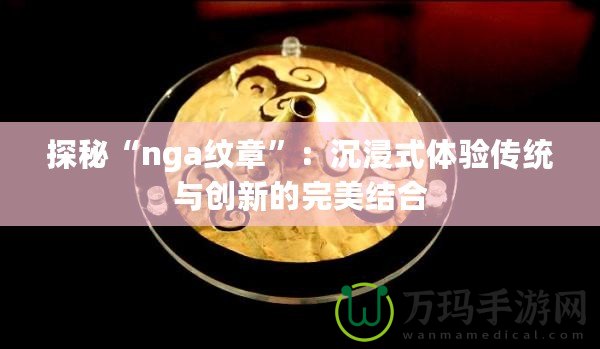 探秘“nga紋章”：沉浸式體驗傳統(tǒng)與創(chuàng)新的完美結合