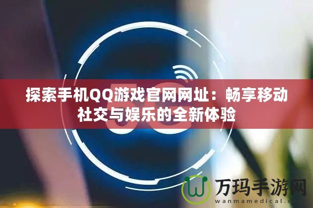 探索手機QQ游戲官網網址：暢享移動社交與娛樂的全新體驗