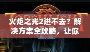 火炬之光2進不去？解決方案全攻略，讓你暢享游戲樂趣！