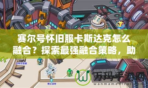 賽爾號懷舊服卡斯達克怎么融合？探索最強融合策略，助你制霸賽爾世界！