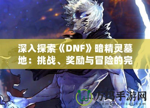 深入探索《DNF》暗精靈墓地：挑戰、獎勵與冒險的完美融合