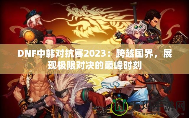 DNF中韓對(duì)抗賽2023：跨越國(guó)界，展現(xiàn)極限對(duì)決的巔峰時(shí)刻