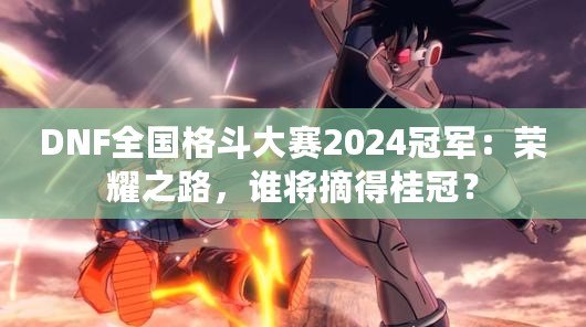 DNF全國格斗大賽2024冠軍：榮耀之路，誰將摘得桂冠？