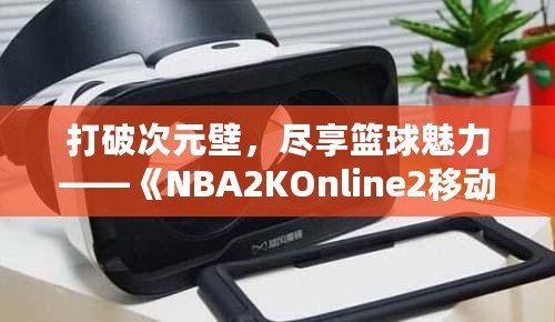 打破次元壁，盡享籃球魅力——《NBA2KOnline2移動版》帶你體驗虛擬籃球新天地