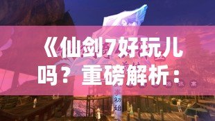 《仙劍7好玩兒嗎？重磅解析：這款游戲究竟如何讓你欲罷不能？》