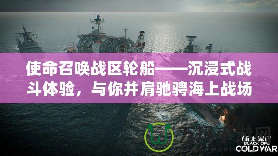 使命召喚戰區輪船——沉浸式戰斗體驗，與你并肩馳騁海上戰場