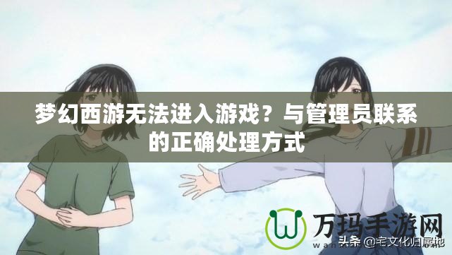 夢幻西游無法進入游戲？與管理員聯系的正確處理方式