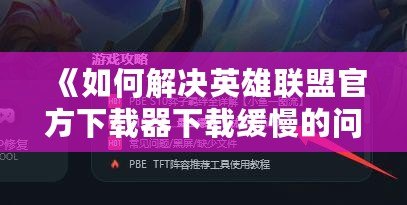 《如何解決英雄聯(lián)盟官方下載器下載緩慢的問(wèn)題，輕松暢玩游戲》