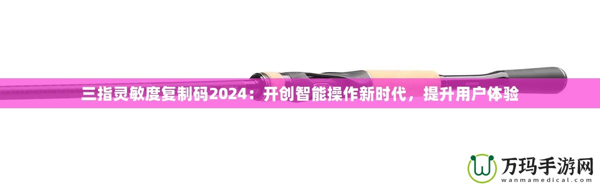 三指靈敏度復制碼2024：開創智能操作新時代，提升用戶體驗