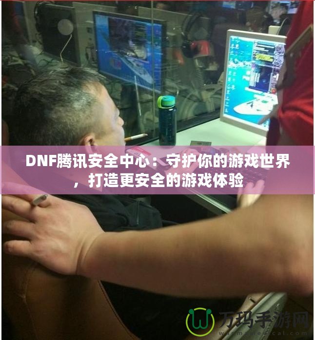 DNF騰訊安全中心：守護(hù)你的游戲世界，打造更安全的游戲體驗(yàn)