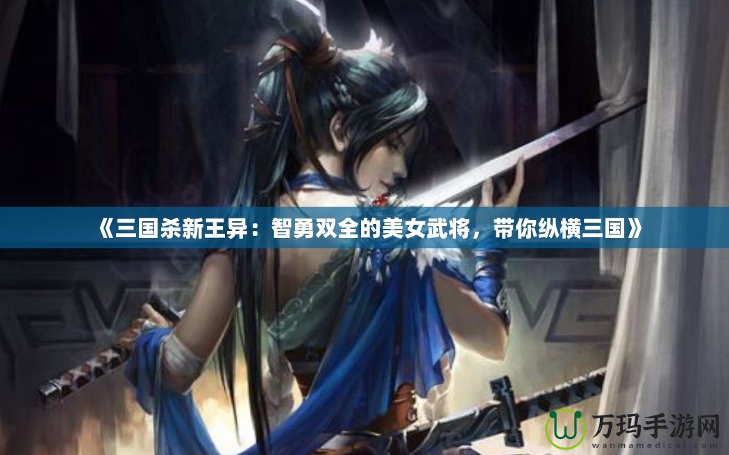 《三國殺新王異：智勇雙全的美女武將，帶你縱橫三國》