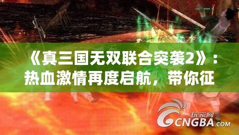 《真三國無雙聯(lián)合突襲2》：熱血激情再度啟航，帶你征戰(zhàn)三國！