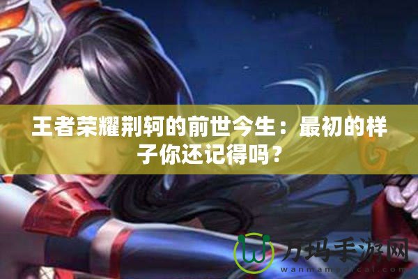 王者榮耀荊軻的前世今生：最初的樣子你還記得嗎？