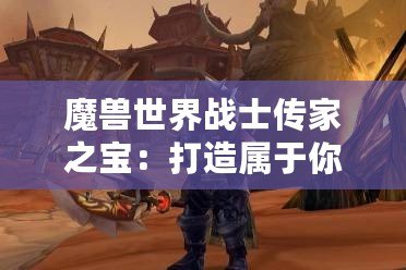 魔獸世界戰士傳家之寶：打造屬于你的強者傳奇