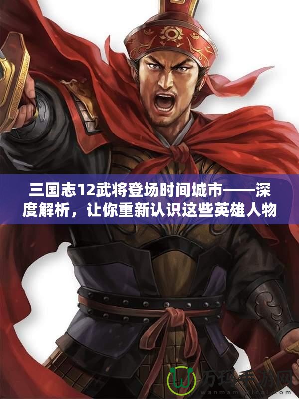 三國志12武將登場時間城市——深度解析，讓你重新認識這些英雄人物的傳奇時刻