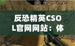 反恐精英CSOL官網網站：體驗最真實的戰斗世界，挑戰你的極限