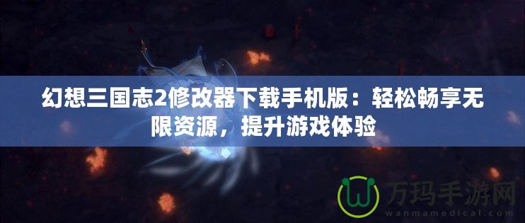 幻想三國志2修改器下載手機版：輕松暢享無限資源，提升游戲體驗