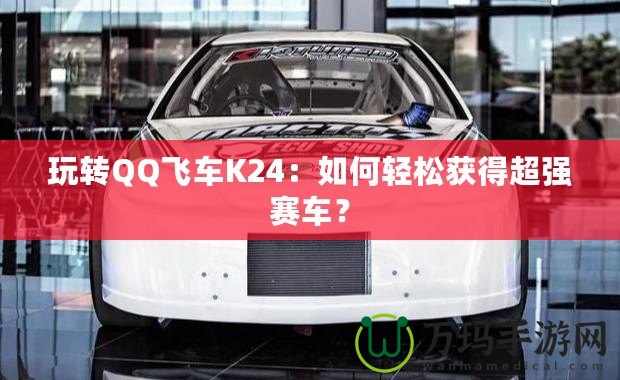 玩轉QQ飛車K24：如何輕松獲得超強賽車？